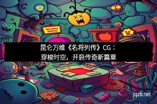 昆仑万维《名将列传》CG：穿梭时空，开启传奇新篇章