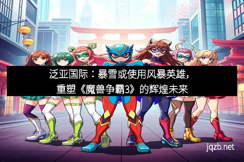 泛亚国际：暴雪或使用风暴英雄，重塑《魔兽争霸3》的辉煌未来